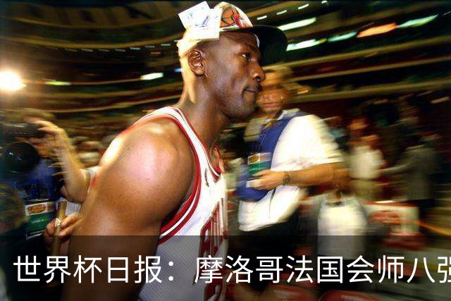 世界杯日报：摩洛哥法国会师八强 图赫尔辟谣球员使用伟哥