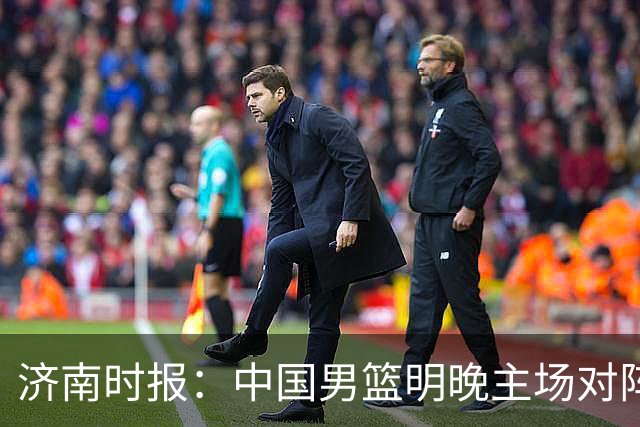 济南时报：中国男篮明晚主场对阵日本 要想赢球必须发挥内线优势
