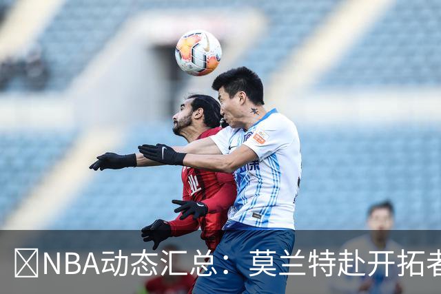 🚨NBA动态汇总：莫兰特赴开拓者 哈登商讨续约 追梦助力追詹眉
